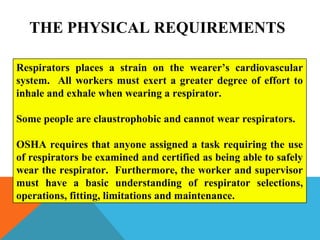 Respirators places a strain on the wearer’s cardiovascular
system. All workers must exert a greater degree of effort to
inhale and exhale when wearing a respirator.
Some people are claustrophobic and cannot wear respirators.
OSHA requires that anyone assigned a task requiring the use
of respirators be examined and certified as being able to safely
wear the respirator. Furthermore, the worker and supervisor
must have a basic understanding of respirator selections,
operations, fitting, limitations and maintenance.
THE PHYSICAL REQUIREMENTS
 