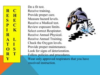 Do a fit test.
Receive training.
Provide proper care.
Measure hazard levels.
Receive a Medical test.
Review exposure limits.
Select correct Respirator.
Receive Annual Physical.
Receive Annual Training.
Check the Oxygen levels.
Provide proper maintenance.
Look for signs of deterioration.
Follow policies and procedures.
Wear only approved respirators that you have
received instruction.
R
E
S
P
I
R
A
T
O
R
Y
C
H
E
C
K
L
I
S
T
 