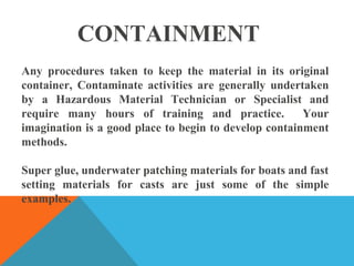 CONTAINMENT
Any procedures taken to keep the material in its original
container, Contaminate activities are generally undertaken
by a Hazardous Material Technician or Specialist and
require many hours of training and practice. Your
imagination is a good place to begin to develop containment
methods.
Super glue, underwater patching materials for boats and fast
setting materials for casts are just some of the simple
examples.
 