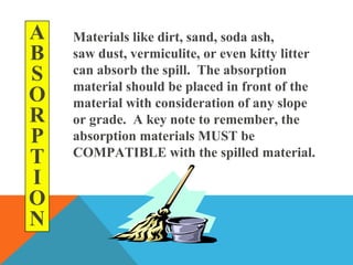 A
B
S
O
R
P
T
I
O
N
Materials like dirt, sand, soda ash,
saw dust, vermiculite, or even kitty litter
can absorb the spill. The absorption
material should be placed in front of the
material with consideration of any slope
or grade. A key note to remember, the
absorption materials MUST be
COMPATIBLE with the spilled material.
 