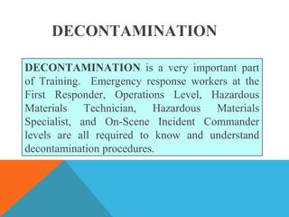 DECONTAMINATION is a very important part
of Training. Emergency response workers at the
First Responder, Operations Level, Hazardous
Materials Technician, Hazardous Materials
Specialist, and On-Scene Incident Commander
levels are all required to know and understand
decontamination procedures.
DECONTAMINATION
 