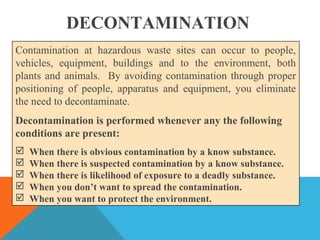 DECONTAMINATION
Contamination at hazardous waste sites can occur to people,
vehicles, equipment, buildings and to the environment, both
plants and animals. By avoiding contamination through proper
positioning of people, apparatus and equipment, you eliminate
the need to decontaminate.
Decontamination is performed whenever any the following
conditions are present:
 When there is obvious contamination by a know substance.
 When there is suspected contamination by a know substance.
 When there is likelihood of exposure to a deadly substance.
 When you don’t want to spread the contamination.
 When you want to protect the environment.
 