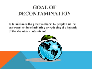 GOAL OF
DECONTAMINATION
Is to minimize the potential harm to people and the
environment by eliminating or reducing the hazards
of the chemical contaminant.
 