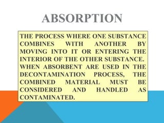 ABSORPTION
THE PROCESS WHERE ONE SUBSTANCE
COMBINES WITH ANOTHER BY
MOVING INTO IT OR ENTERING THE
INTERIOR OF THE OTHER SUBSTANCE.
WHEN ABSORBENT ARE USED IN THE
DECONTAMINATION PROCESS, THE
COMBINED MATERIAL MUST BE
CONSIDERED AND HANDLED AS
CONTAMINATED.
 