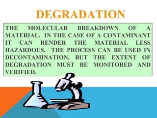 DEGRADATION
THE MOLECULAR BREAKDOWN OF A
MATERIAL. IN THE CASE OF A CONTAMINANT
IT CAN RENDER THE MATERIAL LESS
HAZARDOUS. THE PROCESS CAN BE USED IN
DECONTAMINATION, BUT THE EXTENT OF
DEGRADATION MUST BE MONITORED AND
VERIFIED.
 