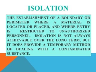 ISOLATION
THE ESTABLISHMENT OF A BOUNDARY OR
PERIMETER WHERE A MATERIAL IS
LOCATED OR PLACED, AND WHERE ENTRY
IS RESTRICTED TO UNAUTHORIZED
PERSONNEL. ISOLATION IS NOT ALWAYS
ACHIEVABLE OVER THE LONG TERM, BUT
IT DOES PROVIDE A TEMPORARY METHOD
OF DEALING WITH A CONTAMINATED
SUBSTANCE.
 