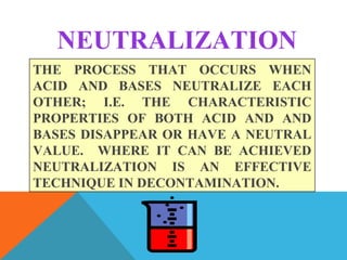 NEUTRALIZATION
THE PROCESS THAT OCCURS WHEN
ACID AND BASES NEUTRALIZE EACH
OTHER; I.E. THE CHARACTERISTIC
PROPERTIES OF BOTH ACID AND AND
BASES DISAPPEAR OR HAVE A NEUTRAL
VALUE. WHERE IT CAN BE ACHIEVED
NEUTRALIZATION IS AN EFFECTIVE
TECHNIQUE IN DECONTAMINATION.
 