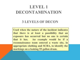 LEVEL 1
DECONTAMINATION
Used when the nature of the incident indicates
that there is at least a possibility that an
exposure has occurred but no one is certain
that it has. An example would be if a
reconnaissance team entered a waste site, in
appropriate clothing and SCBA, to identify the
markings on a leaking 55 gallon drum.
3 LEVELS OF DECON
 
