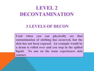 LEVEL 2
DECONTAMINATION
Used when you can physically see that
contamination of clothing has occurred, but the
skin has not been exposed. An example would be
a drum is rolled over and you step in the spilled
liquid. No one on the team experiences skin
contact.
3 LEVELS OF DECON
 
