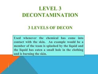 LEVEL 3
DECONTAMINATION
Used whenever the chemical has come into
contact with the skin. An example would be a
member of the team is splashed by the liquid and
the liquid has eaten a small hole in the clothing
and is burning the skin.
3 LEVELS OF DECON
 
