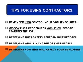  REMEMBER, YOU CONTROL YOUR FACILITY OR AREA!
 REVIEW THEIR PROCEDURES WITH THEM BEFORE
STARTING THE JOB!
 DETERMINE THEIR SAFETY PERFORMANCE RECORD!
 DETERMINE WHO IS IN CHARGE OF THEIR PEOPLE!
 DETERMINE HOW THEY WILL AFFECT YOUR EMPLOYEES!
TIPS FOR USING CONTRACTORS
 