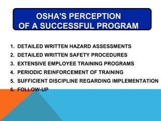OSHA'S PERCEPTION
OF A SUCCESSFUL PROGRAM
1. DETAILED WRITTEN HAZARD ASSESSMENTS
2. DETAILED WRITTEN SAFETY PROCEDURES
3. EXTENSIVE EMPLOYEE TRAINING PROGRAMS
4. PERIODIC REINFORCEMENT OF TRAINING
5. SUFFICIENT DISCIPLINE REGARDING IMPLEMENTATION
6. FOLLOW-UP
 