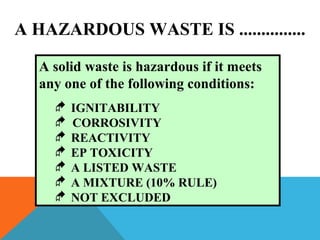 A solid waste is hazardous if it meets
any one of the following conditions:
 IGNITABILITY
 CORROSIVITY
 REACTIVITY
 EP TOXICITY
 A LISTED WASTE
 A MIXTURE (10% RULE)
 NOT EXCLUDED
A HAZARDOUS WASTE IS ...............
 