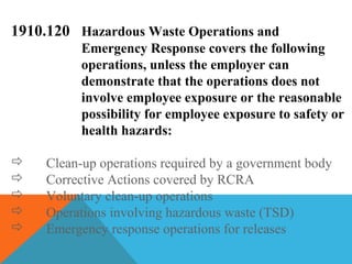 1910.120 Hazardous Waste Operations and
Emergency Response covers the following
operations, unless the employer can
demonstrate that the operations does not
involve employee exposure or the reasonable
possibility for employee exposure to safety or
health hazards:
 Clean-up operations required by a government body
 Corrective Actions covered by RCRA
 Voluntary clean-up operations
 Operations involving hazardous waste (TSD)
 Emergency response operations for releases
 