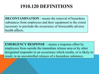 1910.120 DEFINITIONS
DECONTAMINATION - means the removal of hazardous
substances from employees and their equipment to the extent
necessary to preclude the occurrence of foreseeable adverse
health affects.
EMERGENCY RESPONSE - means a response effort by
employees from outside the immediate release area or by other
designated responder to an occurrence which results, or is likely to
result, in an uncontrolled releases of a hazardous substance.
 