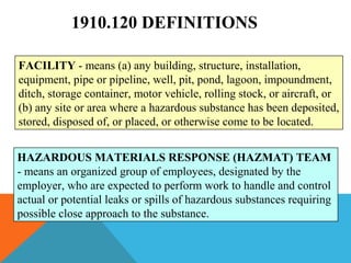 1910.120 DEFINITIONS
FACILITY - means (a) any building, structure, installation,
equipment, pipe or pipeline, well, pit, pond, lagoon, impoundment,
ditch, storage container, motor vehicle, rolling stock, or aircraft, or
(b) any site or area where a hazardous substance has been deposited,
stored, disposed of, or placed, or otherwise come to be located.
HAZARDOUS MATERIALS RESPONSE (HAZMAT) TEAM
- means an organized group of employees, designated by the
employer, who are expected to perform work to handle and control
actual or potential leaks or spills of hazardous substances requiring
possible close approach to the substance.
 