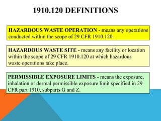 1910.120 DEFINITIONS
HAZARDOUS WASTE OPERATION - means any operations
conducted within the scope of 29 CFR 1910.120.
HAZARDOUS WASTE SITE - means any facility or location
within the scope of 29 CFR 1910.120 at which hazardous
waste operations take place.
PERMISSIBLE EXPOSURE LIMITS - means the exposure,
inhalation or dermal permissible exposure limit specified in 29
CFR part 1910, subparts G and Z.
 