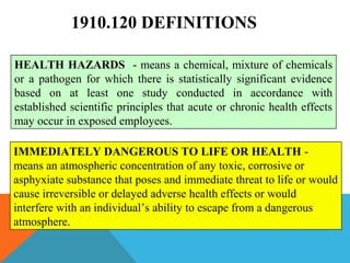 1910.120 DEFINITIONS
HEALTH HAZARDS - means a chemical, mixture of chemicals
or a pathogen for which there is statistically significant evidence
based on at least one study conducted in accordance with
established scientific principles that acute or chronic health effects
may occur in exposed employees.
IMMEDIATELY DANGEROUS TO LIFE OR HEALTH -
means an atmospheric concentration of any toxic, corrosive or
asphyxiate substance that poses and immediate threat to life or would
cause irreversible or delayed adverse health effects or would
interfere with an individual’s ability to escape from a dangerous
atmosphere.
 