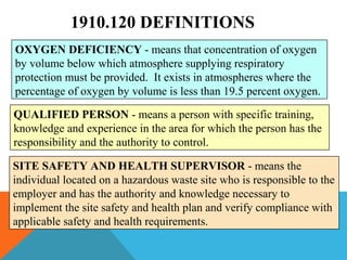 1910.120 DEFINITIONS
OXYGEN DEFICIENCY - means that concentration of oxygen
by volume below which atmosphere supplying respiratory
protection must be provided. It exists in atmospheres where the
percentage of oxygen by volume is less than 19.5 percent oxygen.
QUALIFIED PERSON - means a person with specific training,
knowledge and experience in the area for which the person has the
responsibility and the authority to control.
SITE SAFETY AND HEALTH SUPERVISOR - means the
individual located on a hazardous waste site who is responsible to the
employer and has the authority and knowledge necessary to
implement the site safety and health plan and verify compliance with
applicable safety and health requirements.
 