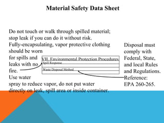 Spill Response
Waste Disposal Method
VII. Environmental Protection Procedures
Material Safety Data Sheet
Do not touch or walk through spilled material;
stop leak if you can do it without risk.
Fully-encapsulating, vapor protective clothing
should be worn
for spills and
leaks with no
fire.
Use water
spray to reduce vapor, do not put water
directly on leak, spill area or inside container.
Disposal must
comply with
Federal, State,
and local Rules
and Regulations.
Reference:
EPA 260-265.
 