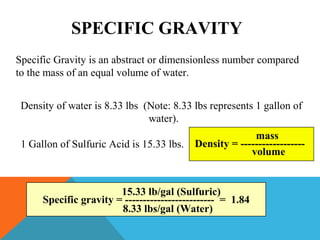 SPECIFIC GRAVITY
Specific Gravity is an abstract or dimensionless number compared
to the mass of an equal volume of water.
Density of water is 8.33 lbs (Note: 8.33 lbs represents 1 gallon of
water).
1 Gallon of Sulfuric Acid is 15.33 lbs. Density = ------------------
mass
volume
Specific gravity = ------------------------- = 1.84
15.33 lb/gal (Sulfuric)
8.33 lbs/gal (Water)
 
