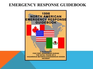 EMERGENCY RESPONSE GUIDEBOOK
1996
NORTH AMERICAN
EMERGENCY RESPONSE
GUIDEBOOK
A GUIDEBOOK
FOR FIRST RESONDERS DURING
THE INTIAL PHASE OF A
HAZARDOUS MATERIALS/DANGEROUS GOODS
INCIDENT
 