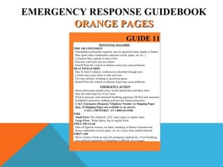 EMERGENCY RESPONSE GUIDEBOOK
ORANGE PAGESORANGE PAGES
GUIDE 11
POTENTIAL HAZARDS
FIRE OR EXPLOSION
Flammable/combustible material, may be ignited by heat, sparks or flames
May ignite other combustible materials (wood, paper, oil, etc..)
Container May explode in heat of fire.
Reaction with fuels may be violent.
Runoff from fire control or dilution water may cause pollution.
HEALTH HAZARDS
May be fatal if inhaled, swallowed or absorbed through skin.
Contact may cause burns to skin and eyes.
Fire may produce irritating or poisonous gases.
Runoff from fire control or dilution water may cause pollution.
EMERGENCY ACTION
Keep unnecessary people away; isolate hazard area and deny entry.
Stay up wind; keep out of low areas.
Positive pressure self-contained breathing apparatus (SCBA) and structural
firefighter's protective clothing will provide limited protection.
CALL Emergency Response Telephone Number on Shipping Paper
first. If Shipping Paper not available or no answer.
CALL CHEMTREC AT 1-800-424-9300.
FIRE
Small Fires: Dry chemical, CO2, water spray or regular foam.
Large Fires: Water Spray, fog or regular foam.
SPILL OR LEAK
Shut off ignition sources, no flares, smoking or flames in hazard area.
Keep combustible (wood, paper, oil, etc.) away from spilled material.
FIRST AID
Move victim to fresh air and call emergency medical are, if not breathing,
give artificial respiration, if breathing is difficult, give oxygen.
 