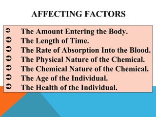 AFFECTING FACTORS
 The Amount Entering the Body.
 The Length of Time.
 The Rate of Absorption Into the Blood.
 The Physical Nature of the Chemical.
 The Chemical Nature of the Chemical.
 The Age of the Individual.
 The Health of the Individual.
 