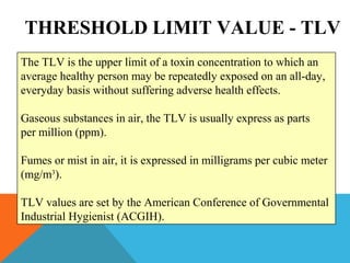 THRESHOLD LIMIT VALUE - TLV
The TLV is the upper limit of a toxin concentration to which an
average healthy person may be repeatedly exposed on an all-day,
everyday basis without suffering adverse health effects.
Gaseous substances in air, the TLV is usually express as parts
per million (ppm).
Fumes or mist in air, it is expressed in milligrams per cubic meter
(mg/m3
).
TLV values are set by the American Conference of Governmental
Industrial Hygienist (ACGIH).
 