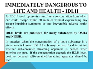 IMMEDIATELY DANGEROUS TO
LIFE AND HEALTH - IDLH
An IDLH level represents a maximum concentration from which
one could escape within 30 minutes without experiencing any
escape-impairing symptoms or any irreversible adverse health
effects.
IDLH levels are published for many substances by OSHA
and NIOSH.
In practice, when the concentration of a toxic substance in a
given area is known, IDLH levels may be used for determining
whether self-contained breathing apparatus is needed when
entering the area. If the concentration exceeds the IDLH level,
positive- demand, self-contained breathing apparatus should be
used.
 