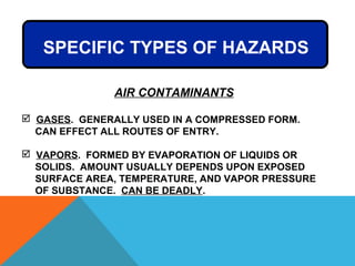 SPECIFIC TYPES OF HAZARDS
AIR CONTAMINANTS
 GASES. GENERALLY USED IN A COMPRESSED FORM.
CAN EFFECT ALL ROUTES OF ENTRY.
 VAPORS. FORMED BY EVAPORATION OF LIQUIDS OR
SOLIDS. AMOUNT USUALLY DEPENDS UPON EXPOSED
SURFACE AREA, TEMPERATURE, AND VAPOR PRESSURE
OF SUBSTANCE. CAN BE DEADLY.
 
