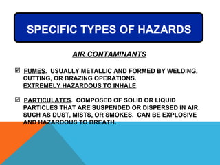 AIR CONTAMINANTS
 FUMES. USUALLY METALLIC AND FORMED BY WELDING,
CUTTING, OR BRAZING OPERATIONS.
EXTREMELY HAZARDOUS TO INHALE.
 PARTICULATES. COMPOSED OF SOLID OR LIQUID
PARTICLES THAT ARE SUSPENDED OR DISPERSED IN AIR.
SUCH AS DUST, MISTS, OR SMOKES. CAN BE EXPLOSIVE
AND HAZARDOUS TO BREATH.
SPECIFIC TYPES OF HAZARDS
 