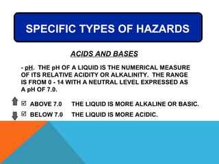 SPECIFIC TYPES OF HAZARDS
ACIDS AND BASES
- pH. THE pH OF A LIQUID IS THE NUMERICAL MEASURE
OF ITS RELATIVE ACIDITY OR ALKALINITY. THE RANGE
IS FROM 0 - 14 WITH A NEUTRAL LEVEL EXPRESSED AS
A pH OF 7.0.
 ABOVE 7.0 THE LIQUID IS MORE ALKALINE OR BASIC.
 BELOW 7.0 THE LIQUID IS MORE ACIDIC.
 