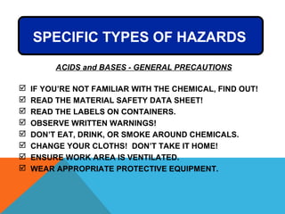 SPECIFIC TYPES OF HAZARDS
 IF YOU’RE NOT FAMILIAR WITH THE CHEMICAL, FIND OUT!
 READ THE MATERIAL SAFETY DATA SHEET!
 READ THE LABELS ON CONTAINERS.
 OBSERVE WRITTEN WARNINGS!
 DON’T EAT, DRINK, OR SMOKE AROUND CHEMICALS.
 CHANGE YOUR CLOTHS! DON’T TAKE IT HOME!
 ENSURE WORK AREA IS VENTILATED.
 WEAR APPROPRIATE PROTECTIVE EQUIPMENT.
ACIDS and BASES - GENERAL PRECAUTIONS
 