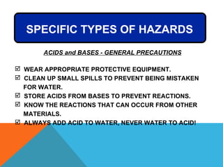 SPECIFIC TYPES OF HAZARDS
 WEAR APPROPRIATE PROTECTIVE EQUIPMENT.
 CLEAN UP SMALL SPILLS TO PREVENT BEING MISTAKEN
FOR WATER.
 STORE ACIDS FROM BASES TO PREVENT REACTIONS.
 KNOW THE REACTIONS THAT CAN OCCUR FROM OTHER
MATERIALS.
 ALWAYS ADD ACID TO WATER, NEVER WATER TO ACID!
ACIDS and BASES - GENERAL PRECAUTIONS
 