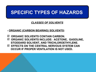 SPECIFIC TYPES OF HAZARDS
- ORGANIC (CARBON BEARING) SOLVENTS:
 ORGANIC SOLVENTS CONTAIN CARBON.
 ORGANIC SOLVENTS INCLUDE: ACETONE, GASOLINE,
STODDARD SOLVENT, AND TRICHLOROETHYLENE.
 EFFECTS ON THE CENTRAL NERVOUS SYSTEM CAN
OCCUR IF PROPER VENTILATION IS NOT USED.
CLASSES OF SOLVENTS
 