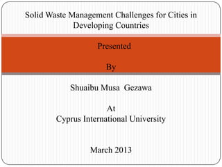 Solid Waste Management Challenges for Cities in
Developing Countries
Presented
By
Shuaibu Musa Gezawa
At
Cyprus International University

March 2013

 
