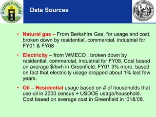 Data Sources Natural gas –  From Berkshire Gas, for usage and cost,  broken down by residential, commercial, industrial for FY01 & FY08 Electricity  – from WMECO , broken down by residential, commercial, industrial for FY08. Cost based on average $/kwh in Greenfield. FY01 3% more, based on fact that electricity usage dropped about 1% last few years. Oil  –  Residential   usage based on # of households that use oil in 2000 census + USDOE usage/household. Cost based on average cost in Greenfield in ‘01&’08. 