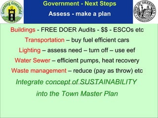 Government - Next Steps Assess - make a plan Buildings  - FREE DOER Audits - $$ - ESCOs etc Transportation  – buy fuel efficient cars Lighting  – assess need – turn off – use eef Water Sewer  – efficient pumps, heat recovery Waste management  – reduce (pay as throw) etc Integrate concept of SUSTAINABILITY  into the Town Master Plan 