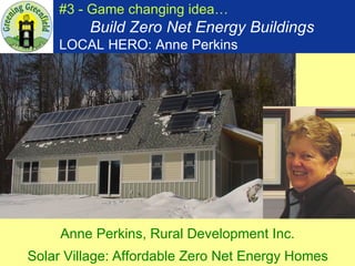 #3 - Game changing idea…   Build Zero Net Energy Buildings LOCAL HERO: Anne Perkins Anne Perkins, Rural Development Inc.  Solar Village:   Affordable Zero Net Energy Homes   