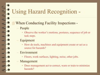 Using Hazard Recognition -
 When Conducting Facility Inspections -
  – People
      • Observe the worker’s motions, postures, sequence of job or
        task steps.
   – Equipment
      • How do tools, machines and equipment create or act as a
        source for hazards?
   – Environment
      • Floors, work surfaces, lighting, noise, other jobs.
   – Management
      • Does management act to correct, warn or train to minimize
        hazards?
 