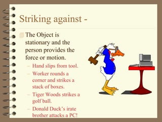 Striking against -
 The Object is
  stationary and the
  person provides the
  force or motion.
   – Hand slips from tool.
   – Worker rounds a
     corner and strikes a
     stack of boxes.
   – Tiger Woods strikes a
     golf ball.
   – Donald Duck’s irate
     brother attacks a PC!
 