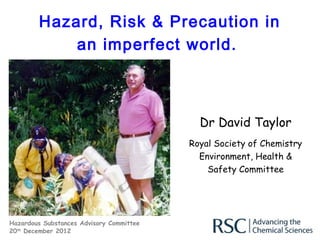 Hazard, Risk & Precaution in
            an imperfect world.



                                            Dr David Taylor
                                          Royal Society of Chemistry
                                            Environment, Health &
                                              Safety Committee




Hazardous Substances Advisory Committee
20th December 2012
 