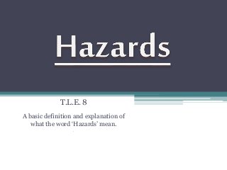 T.L.E. 8 
A basic definition and explanation of 
what the word ‘Hazards’ mean. 
. 
 