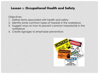 Lesson 2: Occupational Health and Safety 
Objectives: 
1. Define terms associated with health and safety 
2. Identify some common types of hazards in the workplace 
3. Suggest ways on how to prevent common hazards/risk in the 
workplace 
4. Create signages to emphasize preventions 
 