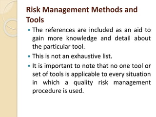 Risk Management Methods and
Tools
 The references are included as an aid to
gain more knowledge and detail about
the particular tool.
 This is not an exhaustive list.
 It is important to note that no one tool or
set of tools is applicable to every situation
in which a quality risk management
procedure is used.
 