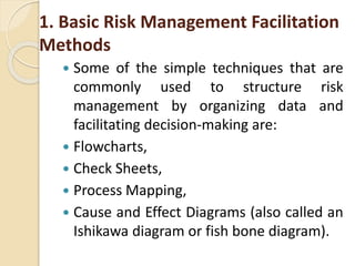 1. Basic Risk Management Facilitation
Methods
 Some of the simple techniques that are
commonly used to structure risk
management by organizing data and
facilitating decision-making are:
 Flowcharts,
 Check Sheets,
 Process Mapping,
 Cause and Effect Diagrams (also called an
Ishikawa diagram or fish bone diagram).
 