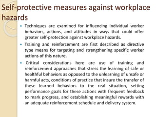 Self-protective measures against workplace
hazards
 Techniques are examined for influencing individual worker
behaviors, actions, and attitudes in ways that could offer
greater self-protection against workplace hazards.
 Training and reinforcement are first described as directive
type means for targeting and strengthening specific worker
actions of this nature.
 Critical considerations here are use of training and
reinforcement approaches that stress the learning of safe or
healthful behaviors as opposed to the unlearning of unsafe or
harmful acts, conditions of practice that insure the transfer of
these learned behaviors to the real situation, setting
performance goals for these actions with frequent feedback
to mark progress, and establishing meaningful rewards with
an adequate reinforcement schedule and delivery system.
 