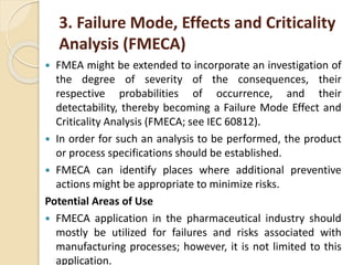 3. Failure Mode, Effects and Criticality
Analysis (FMECA)
 FMEA might be extended to incorporate an investigation of
the degree of severity of the consequences, their
respective probabilities of occurrence, and their
detectability, thereby becoming a Failure Mode Effect and
Criticality Analysis (FMECA; see IEC 60812).
 In order for such an analysis to be performed, the product
or process specifications should be established.
 FMECA can identify places where additional preventive
actions might be appropriate to minimize risks.
Potential Areas of Use
 FMECA application in the pharmaceutical industry should
mostly be utilized for failures and risks associated with
manufacturing processes; however, it is not limited to this
application.
 