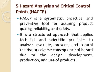 5.Hazard Analysis and Critical Control
Points (HACCP)
 HACCP is a systematic, proactive, and
preventive tool for assuring product
quality, reliability, and safety.
 It is a structured approach that applies
technical and scientific principles to
analyze, evaluate, prevent, and control
the risk or adverse consequence of hazard
due to the design, development,
production, and use of products.
 